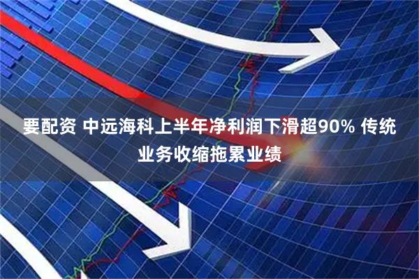 要配资 中远海科上半年净利润下滑超90% 传统业务收缩拖累业绩