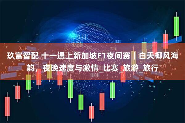 玖富智配 十一遇上新加坡F1夜间赛｜白天椰风海韵，夜晚速度与激情_比赛_旅游_旅行