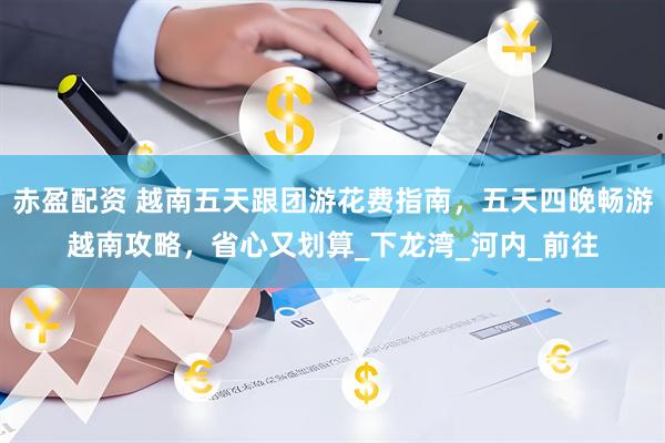 赤盈配资 越南五天跟团游花费指南，五天四晚畅游越南攻略，省心又划算_下龙湾_河内_前往