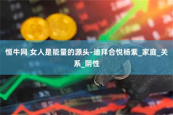 恒牛网 女人是能量的源头-迪拜合悦杨紫_家庭_关系_阴性
