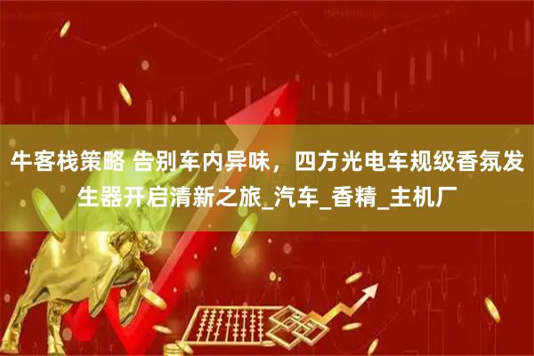 牛客栈策略 告别车内异味，四方光电车规级香氛发生器开启清新之旅_汽车_香精_主机厂