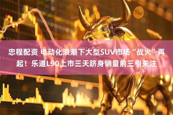 忠程配资 电动化浪潮下大型SUV市场“战火”再起！乐道L90上市三天跻身销量前三引关注