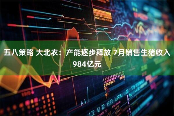 五八策略 大北农：产能逐步释放 7月销售生猪收入984亿元