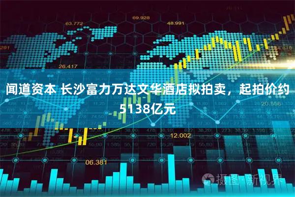 闻道资本 长沙富力万达文华酒店拟拍卖，起拍价约5138亿元