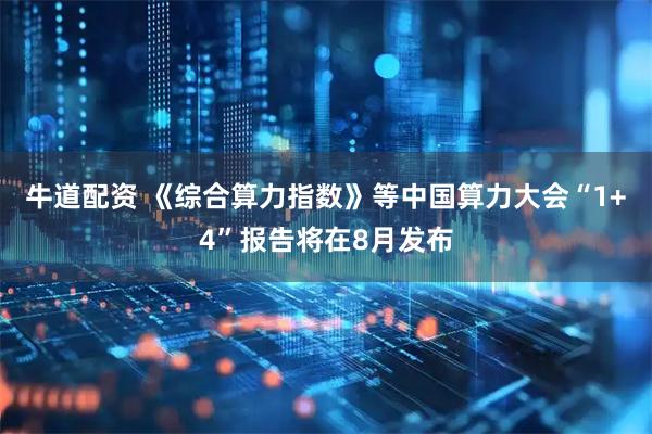 牛道配资 《综合算力指数》等中国算力大会“1+4”报告将在8月发布