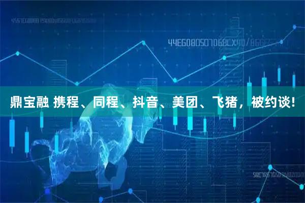 鼎宝融 携程、同程、抖音、美团、飞猪，被约谈!