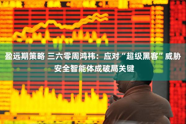 盈远期策略 三六零周鸿祎：应对“超级黑客”威胁 安全智能体成破局关键