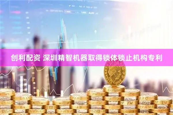 创利配资 深圳精智机器取得锁体锁止机构专利