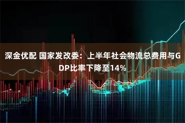 深金优配 国家发改委：上半年社会物流总费用与GDP比率下降至14%