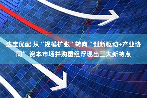 达宝优配 从“规模扩张”转向“创新驱动+产业协同” 资本市场并购重组浮现出三大新特点