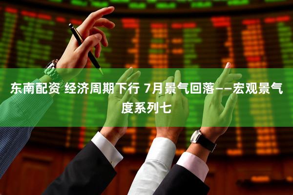 东南配资 经济周期下行 7月景气回落——宏观景气度系列七