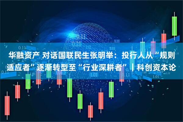华融资产 对话国联民生张明举：投行人从“规则适应者”逐渐转型至“行业深耕者”｜科创资本论