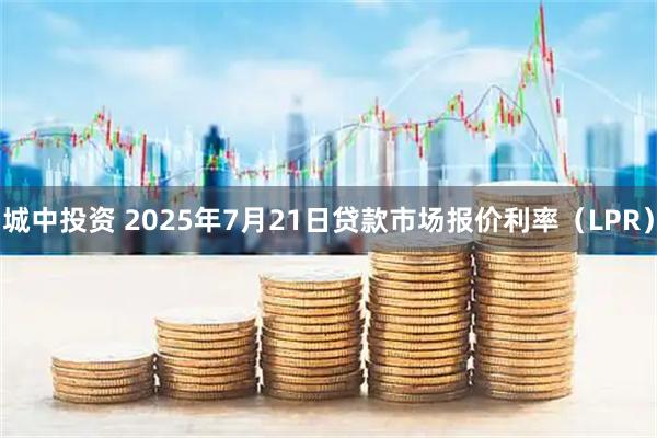 城中投资 2025年7月21日贷款市场报价利率（LPR）