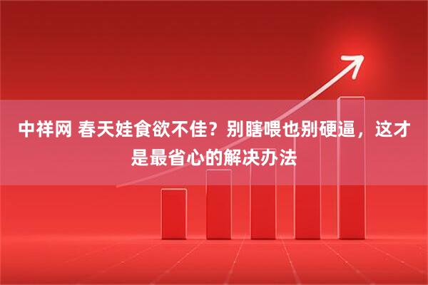 中祥网 春天娃食欲不佳？别瞎喂也别硬逼，这才是最省心的解决办法