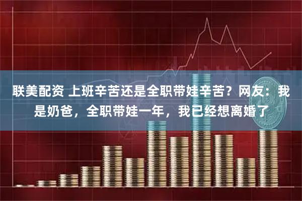 联美配资 上班辛苦还是全职带娃辛苦？网友：我是奶爸，全职带娃一年，我已经想离婚了