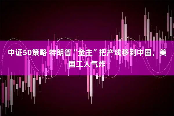 中证50策略 特朗普“金主”把产线移到中国，美国工人气炸