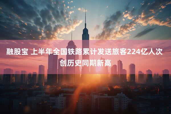 融股宝 上半年全国铁路累计发送旅客224亿人次 创历史同期新高