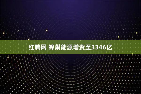 红腾网 蜂巢能源增资至3346亿