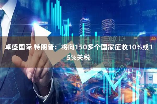 卓盛国际 特朗普：将向150多个国家征收10%或15%关税