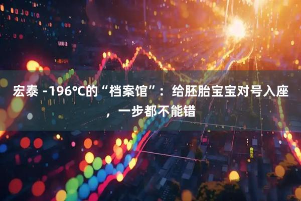 宏泰 -196℃的“档案馆”：给胚胎宝宝对号入座，一步都不能错