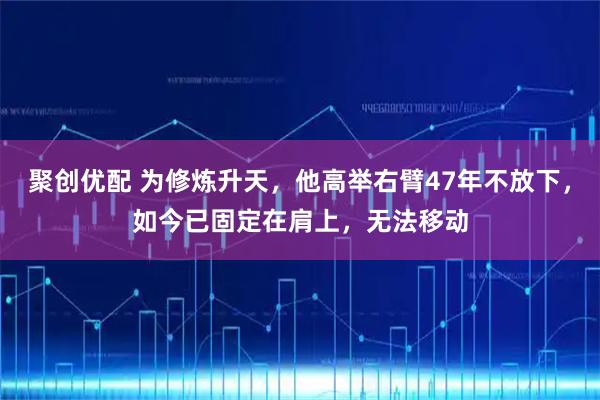 聚创优配 为修炼升天，他高举右臂47年不放下，如今已固定在肩上，无法移动