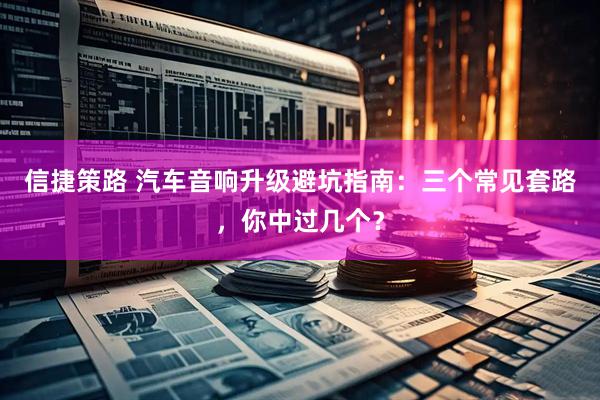 信捷策路 汽车音响升级避坑指南：三个常见套路，你中过几个？
