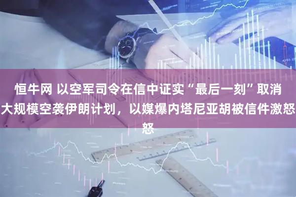 恒牛网 以空军司令在信中证实“最后一刻”取消大规模空袭伊朗计划，以媒爆内塔尼亚胡被信件激怒