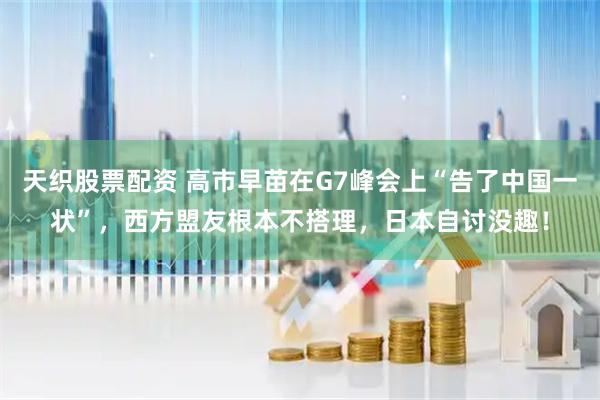 天织股票配资 高市早苗在G7峰会上“告了中国一状”，西方盟友根本不搭理，日本自讨没趣！