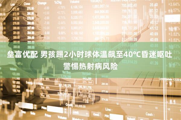 垒富优配 男孩踢2小时球体温飙至40℃昏迷呕吐 警惕热射病风险