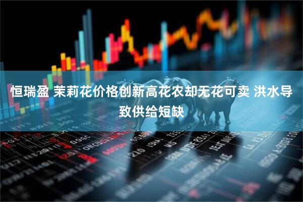 恒瑞盈 茉莉花价格创新高花农却无花可卖 洪水导致供给短缺